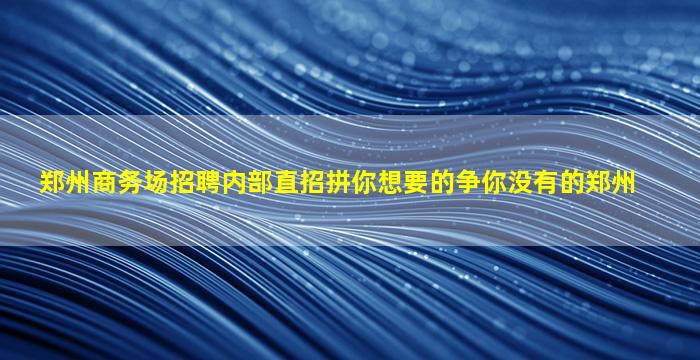 郑州商务场招聘内部直招拼你想要的争你没有的郑州